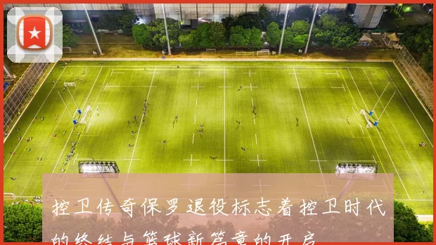 控卫传奇保罗退役标志着控卫时代的终结与篮球新篇章的开启