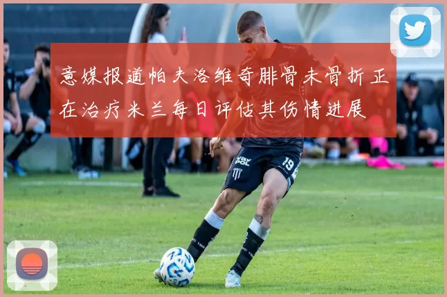 意媒报道帕夫洛维奇腓骨未骨折正在治疗米兰每日评估其伤情进展