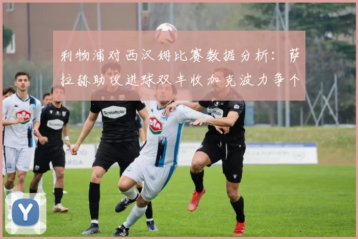 利物浦对西汉姆比赛数据分析：萨拉赫助攻进球双丰收加克波力争个人职业生涯50球