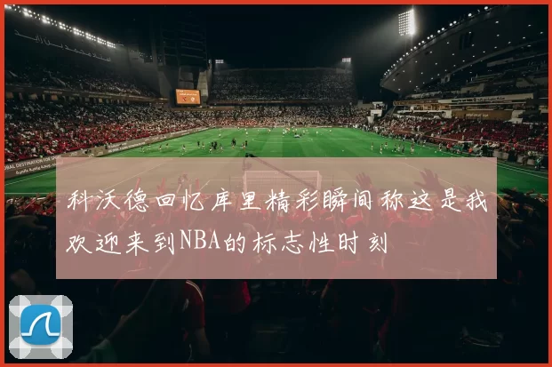 科沃德回忆库里精彩瞬间称这是我欢迎来到NBA的标志性时刻