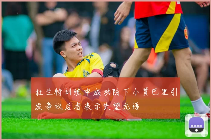 杜兰特训练中成功防下小贾巴里引发争议后者表示失望无语