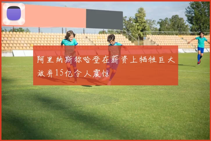 阿里纳斯称哈登在薪资上牺牲巨大放弃15亿令人震惊