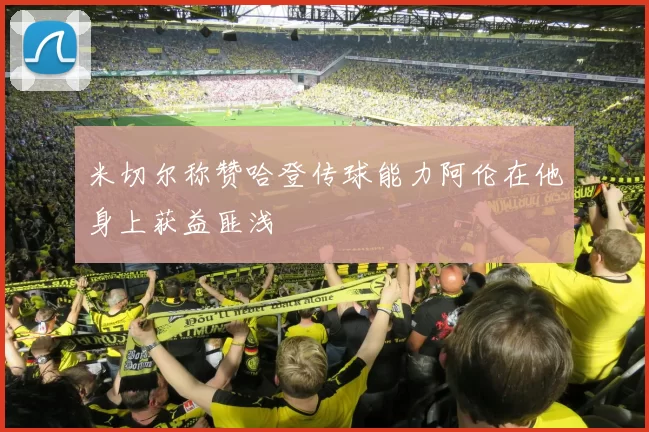米切尔称赞哈登传球能力阿伦在他身上获益匪浅