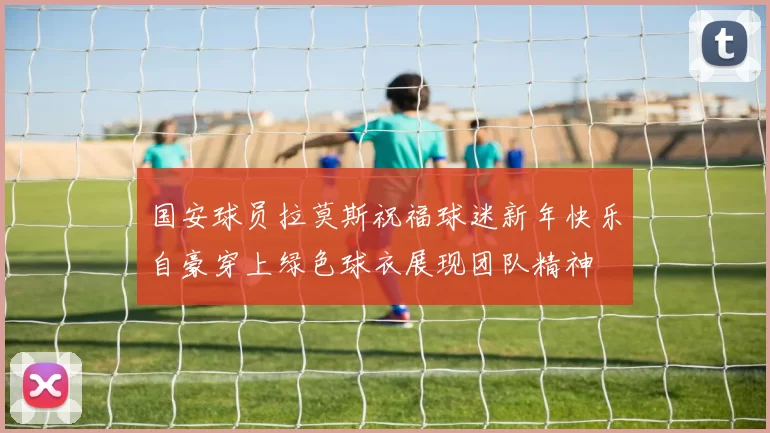 国安球员拉莫斯祝福球迷新年快乐自豪穿上绿色球衣展现团队精神