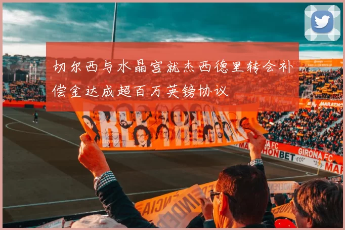 切尔西与水晶宫就杰西德里转会补偿金达成超百万英镑协议