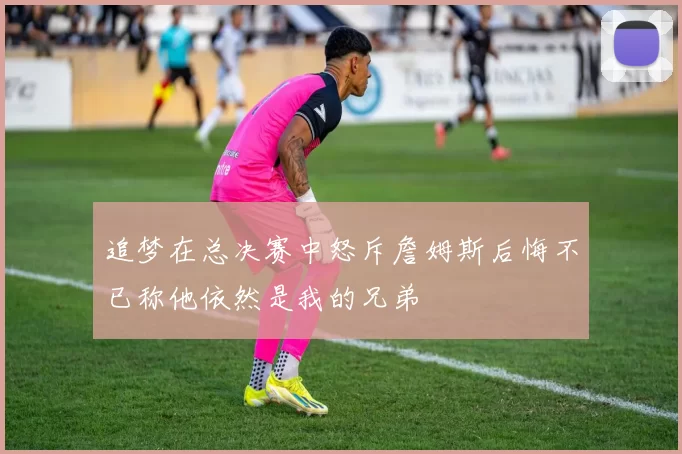 追梦在总决赛中怒斥詹姆斯后悔不已称他依然是我的兄弟