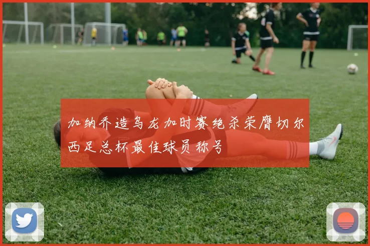 加纳乔造乌龙加时赛绝杀荣膺切尔西足总杯最佳球员称号