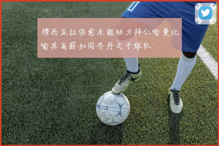 穆西亚拉伤愈未能助力拜仁哈曼比喻其高薪如同乔丹之于球队