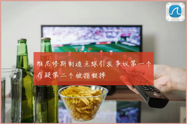 维尼修斯制造点球引发争议第一个存疑第二个被指假摔