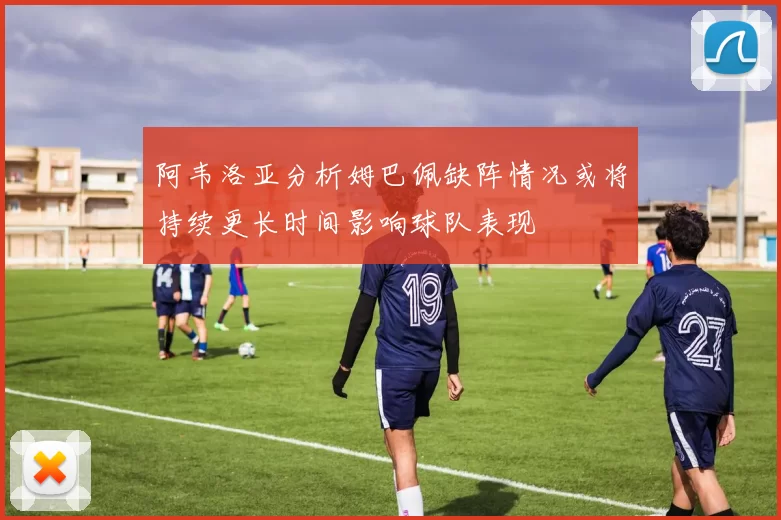 阿韦洛亚分析姆巴佩缺阵情况或将持续更长时间影响球队表现