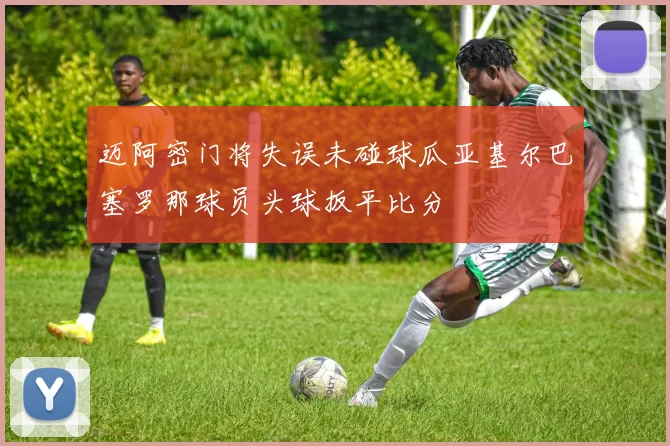 迈阿密门将失误未碰球瓜亚基尔巴塞罗那球员头球扳平比分