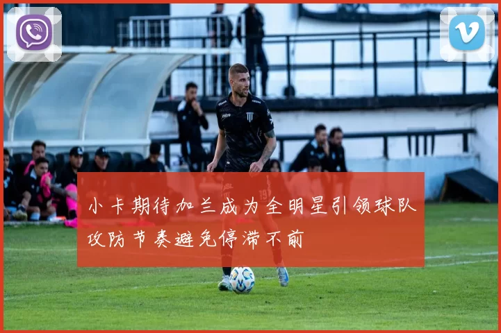 小卡期待加兰成为全明星引领球队攻防节奏避免停滞不前
