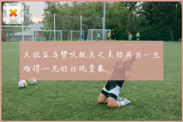 文班亚马赞叹极光之美称其为一生难得一见的壮观景象