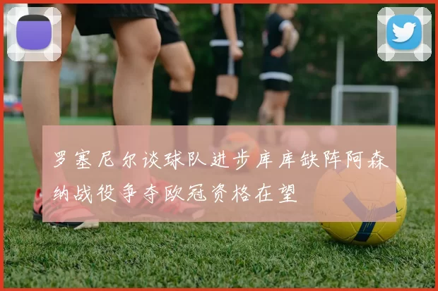 罗塞尼尔谈球队进步库库缺阵阿森纳战役争夺欧冠资格在望