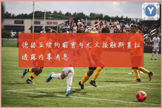 德赫亚续约前曾与尤文接触斯基拉透露内幕消息
