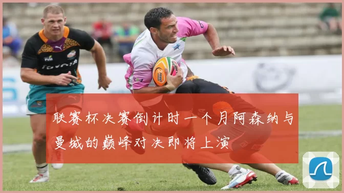 联赛杯决赛倒计时一个月阿森纳与曼城的巅峰对决即将上演