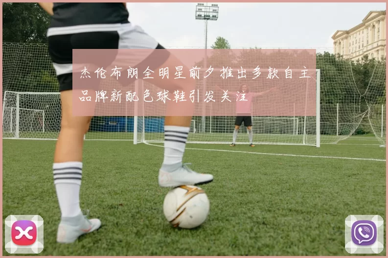 杰伦布朗全明星前夕推出多款自主品牌新配色球鞋引发关注