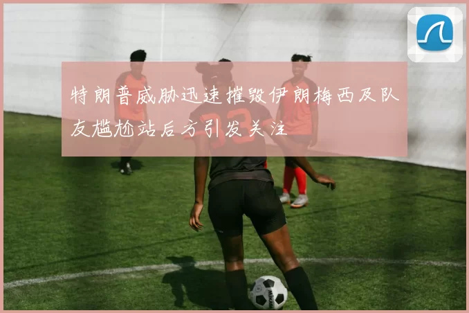 特朗普威胁迅速摧毁伊朗梅西及队友尴尬站后方引发关注